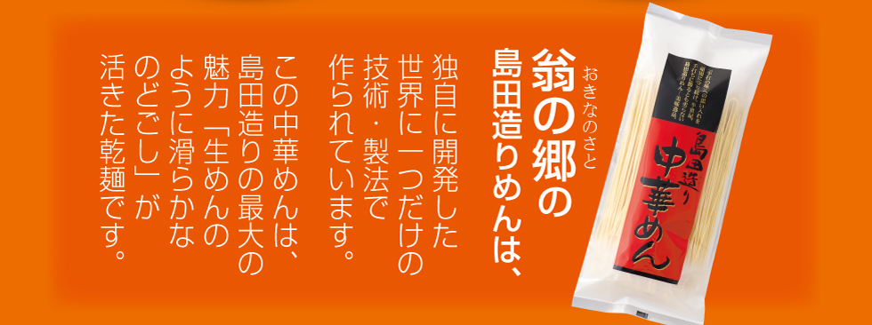 翁の郷の島田造りめんは、独自に開発した世界に一つだけの技術・製法で造られています。この島田造り中華めんは、島田造りの最大の魅力「生めんのように滑らかなのどごし」が活きた乾麺です。